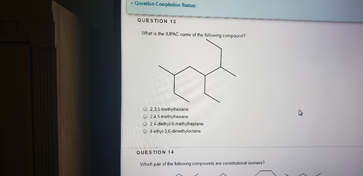 * Question Completion Status:
QUESTION 13
What is the IUPAC name of the following compound?
O 2,3,5-triethylhexane
O 2.4,5-triethylhexane
O 2.4-diethyl-5-methylheptane
O 4-ethyl-3,6-dimethyloctane
QUESTION 14
Which pair of the following compounds are constitutional isomers?
