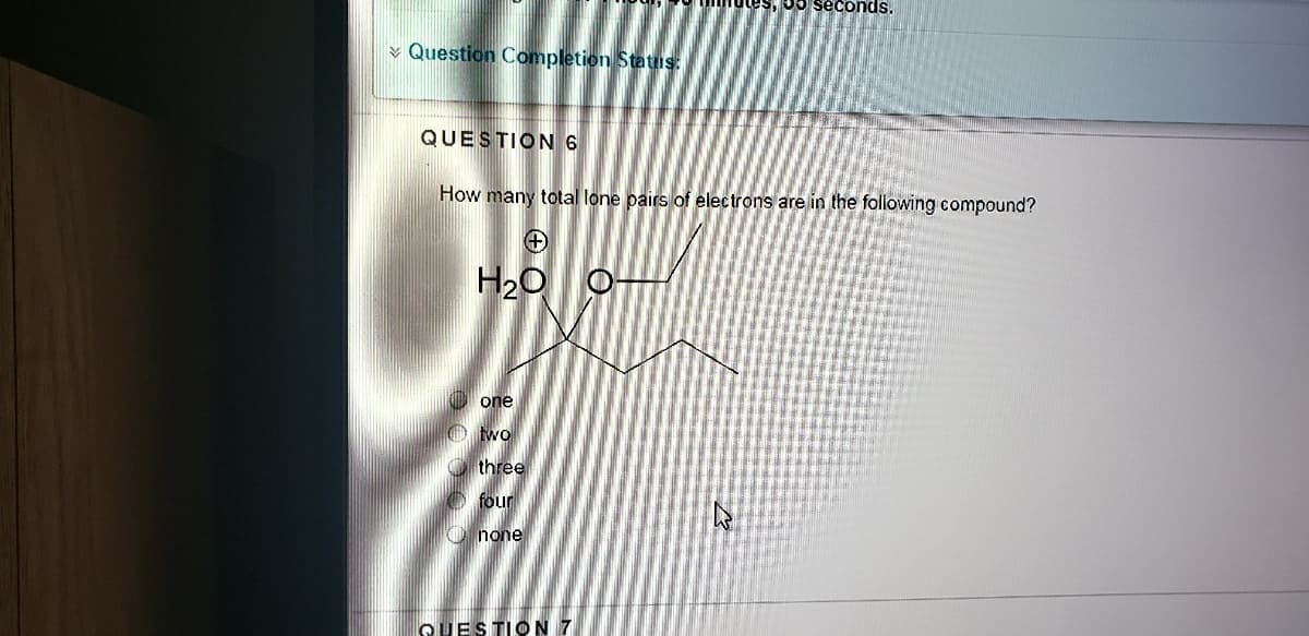 mutes, 5o seconds,
¥ Question Completion Status:
QUESTION 6
How many total lone pairs of electrons are in the foliowing compound?
H20
one
O wo
O three
O four
O none
QUESTION 7
