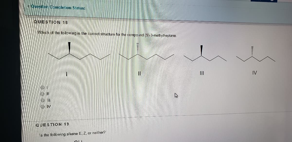 * Question Completion Status:
QUESTION 18
Which of the following is the correct structure for the compound (S)-3-methylheptane.
IV
QUESTION 19
Is the following alkene E, Z, or neither?
