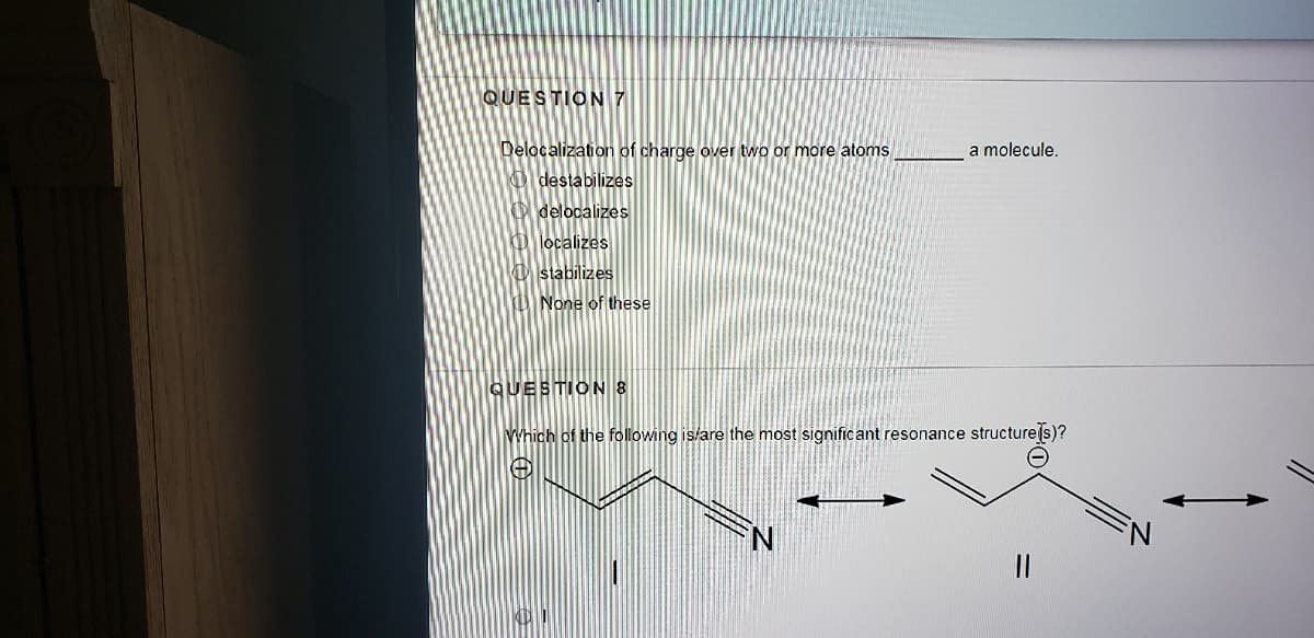 QUESTION 7
Delocalization of charge over two or more atoms
O destabilizes
a molecule.
O delocalizes
O localizes
O stabilizes
None of these
QUESTION 8
Which of the following is/are the most significant resonance structure(s)?
||
