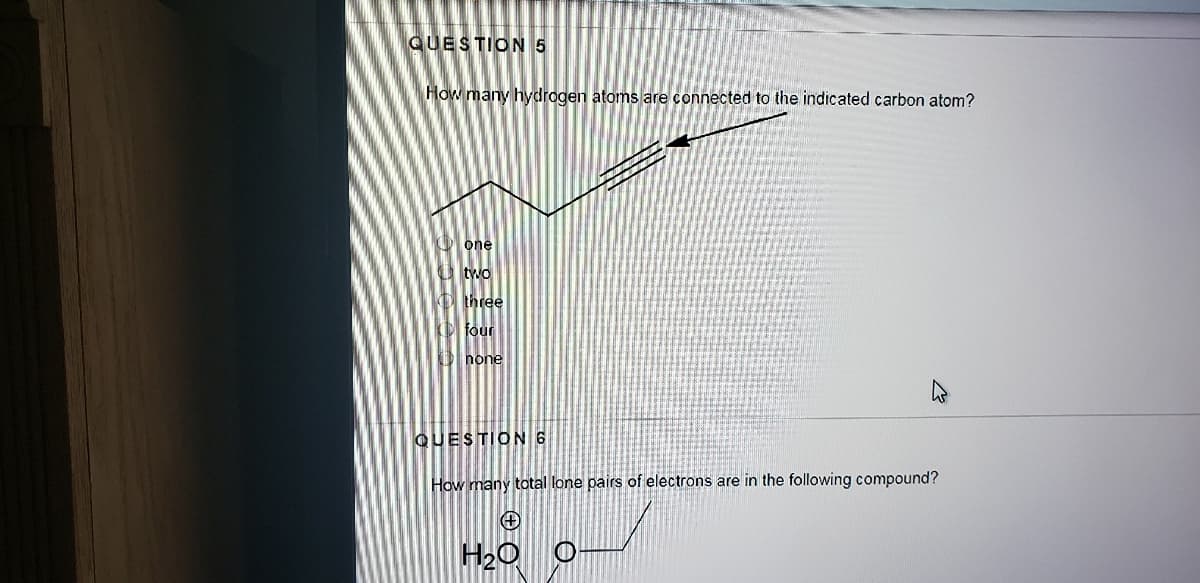 QUESTION 5
How many hydrogen atoms are connected to the indicated carbon atom?
O one
O two
O three
O four
D hone
QUESTION 6
How many total lone pairs of electrons are in the following compound?
H20
