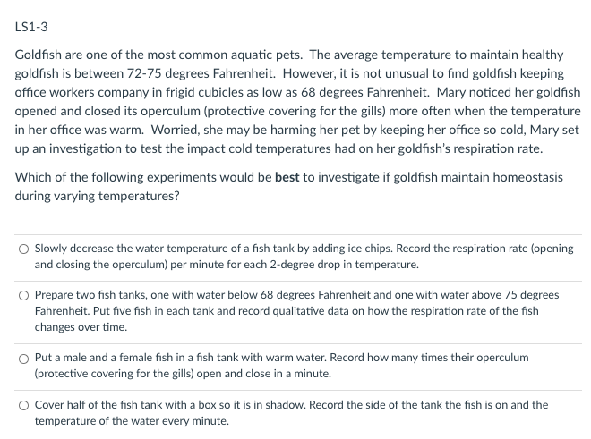 LS1-3
Goldfish are one of the most common aquatic pets. The average temperature to maintain healthy
goldfish is between 72-75 degrees Fahrenheit. However, it is not unusual to find goldfish keeping
office workers company in frigid cubicles as low as 68 degrees Fahrenheit. Mary noticed her goldfish
opened and closed its operculum (protective covering for the gills) more often when the temperature
in her office was warm. Worried, she may be harming her pet by keeping her office so cold, Mary set
up an investigation to test the impact cold temperatures had on her goldfish's respiration rate.
Which of the following experiments would be best to investigate if goldfish maintain homeostasis
during varying temperatures?
Slowly decrease the water temperature of a fish tank by adding ice chips. Record the respiration rate (opening
and closing the operculum) per minute for each 2-degree drop in temperature.
O Prepare two fish tanks, one with water below 68 degrees Fahrenheit and one with water above 75 degrees
Fahrenheit. Put five fish in each tank and record qualitative data on how the respiration rate of the fish
changes over time.
O Put a male and a female fish in a fish tank with warm water. Record how many times their operculum
(protective covering for the gills) open and close in a minute.
Cover half of the fish tank with a box so it is in shadow. Record the side of the tank the fish is on and the
temperature of the water every minute.
