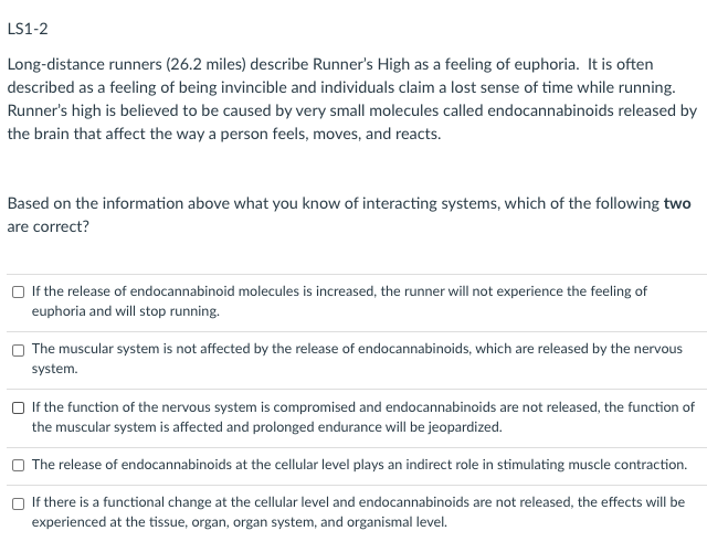 LS1-2
Long-distance runners (26.2 miles) describe Runner's High as a feeling of euphoria. It is often
described as a feeling of being invincible and individuals claim a lost sense of time while running.
Runner's high is believed to be caused by very small molecules called endocannabinoids released by
the brain that affect the way a person feels, moves, and reacts.
Based on the information above what you know of interacting systems, which of the following two
are correct?
O If the release of endocannabinoid molecules is increased, the runner will not experience the feeling of
euphoria and will stop running.
The muscular system is not affected by the release of endocannabinoids, which are released by the nervous
system.
O If the function of the nervous system is compromised and endocannabinoids are not released, the function of
the muscular system is affected and prolonged endurance will be jeopardized.
The release of endocannabinoids at the cellular level plays an indirect role in stimulating muscle contraction.
If there is a functional change at the cellular level and endocannabinoids are not released, the effects will be
experienced at the tissue, organ, organ system, and organismal level.
