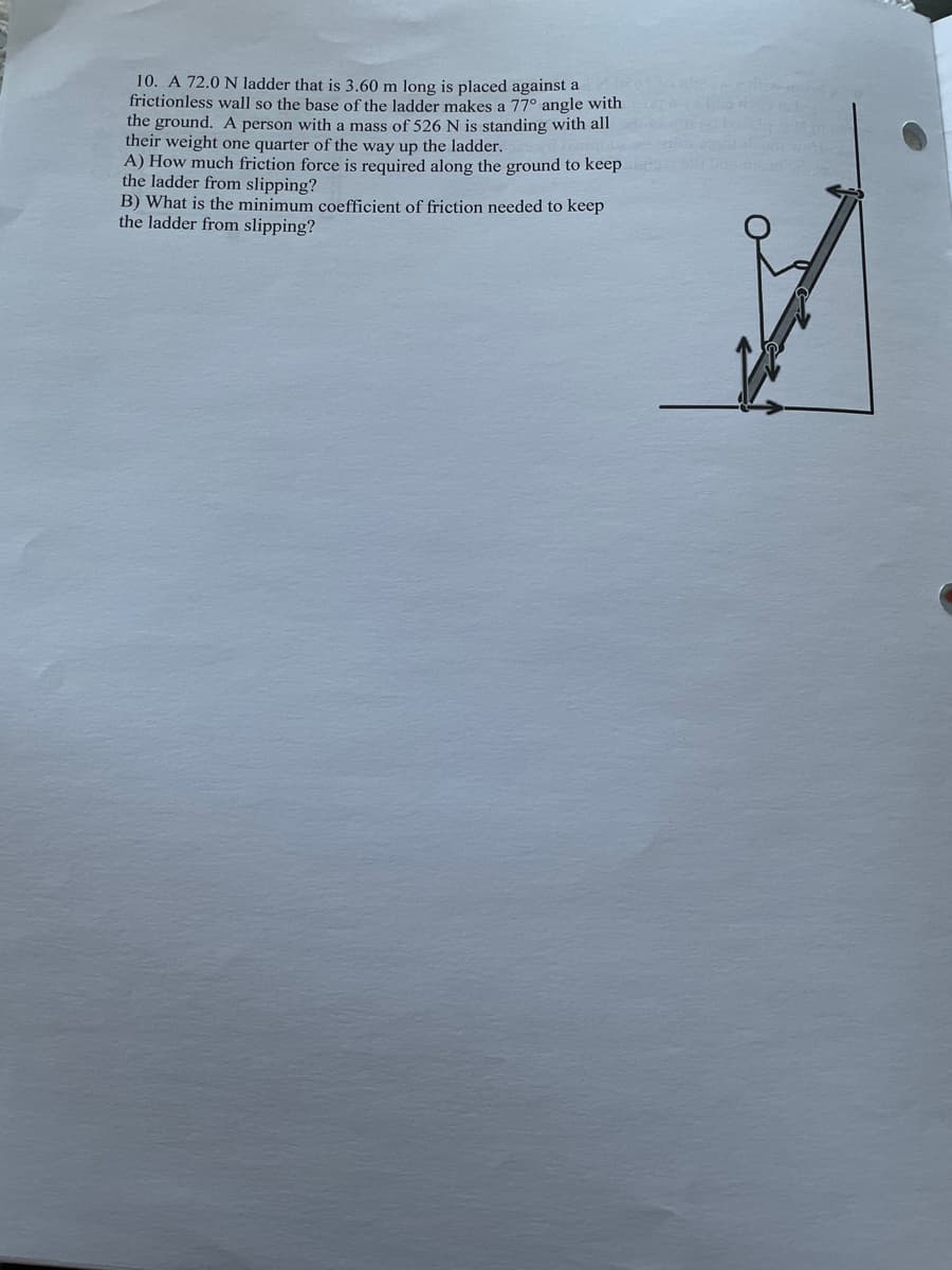 10. A 72.0 N ladder that is 3.60 m long is placed against a
frictionless wall so the base of the ladder makes a 77° angle with
the ground. A person with a mass of 526 N is standing with all
their weight one quarter of the way up the ladder.
A) How much friction force is required along the ground to keep
the ladder from slipping?
B) What is the minimum coefficient of friction needed to keep
the ladder from slipping?
