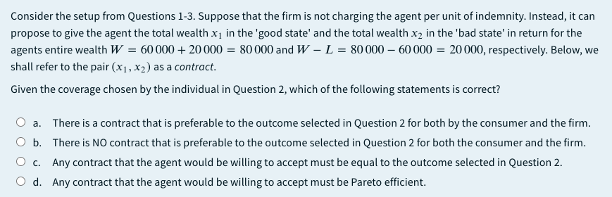 Consider the setup from Questions 1-3. Suppose that the firm is not charging the agent per unit of indemnity. Instead, it can
propose to give the agent the total wealth x1 in the 'good state' and the total wealth x2 in the 'bad state' in return for the
agents entire wealth W = 60 000 + 20000 = 80 000 and W – L = 80000 – 60 000 = 20 000, respectively. Below, we
shall refer to the pair (x1, x2) as a contract.
Given the coverage chosen by the individual in Question 2, which of the following statements is correct?
a. There is a contract that is preferable to the outcome selected in Question 2 for both by the consumer and the firm.
O b. There is NO contract that is preferable to the outcome selected in Question 2 for both the consumer and the firm.
O c. Any contract that the agent would be willing to accept must be equal to the outcome selected in Question 2.
O d. Any contract that the agent would be willing to accept must be Pareto efficient.
