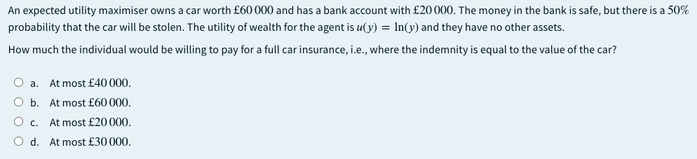 An expected utility maximiser owns a car worth £60 000 and has a bank account with £20 000. The money in the bank is safe, but there is a 50%
probability that the car will be stolen. The utility of wealth for the agent is u(y) = In(y) and they have no other assets.
How much the individual would be willing to pay for a full car insurance, i.e., where the indemnity is equal to the value of the car?
O a. At most £40 000.
O b. At most £60 000.
O c.
At most £20000.
O d.
At most £30 000.
