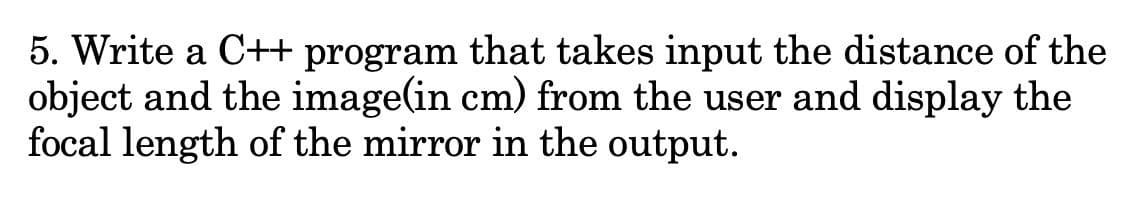 5. Write a C++ program that takes input the distance of the
object and the image(in cm) from the user and display the
focal length of the mirror in the output.
