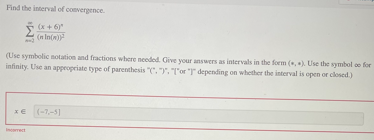 Find the interval of convergence.
(x + 6)"
(n In(n))2
n=2
(Use symbolic notation and fractions where needed. Give your answers as intervals in the form (*, *). Use the symbol co for
infinity. Use an appropriate type of parenthesis "(", ")", "["or "]" depending on whether the interval is open or closed.)
(-7,-5]
Incorrect
