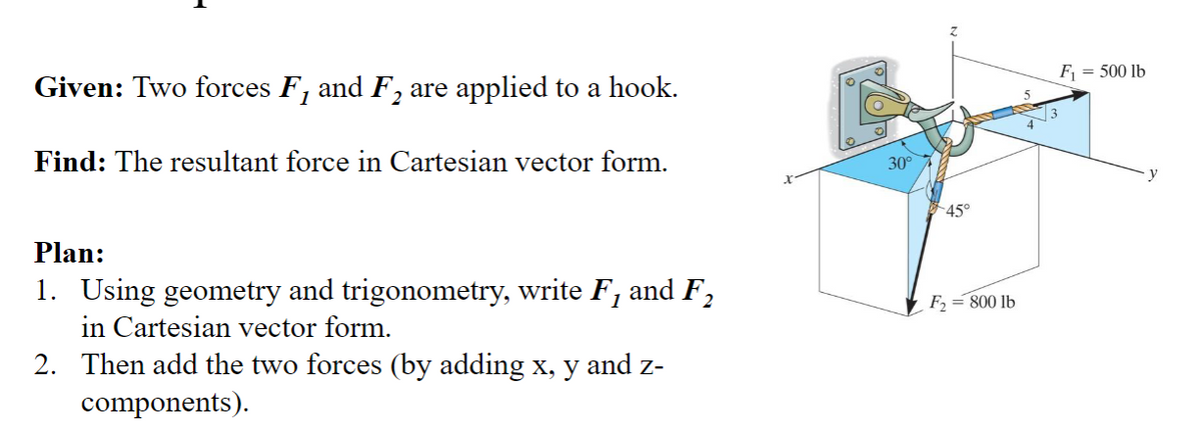 Given: Two forces F, and F₂ are applied to a hook.
2
Find: The resultant force in Cartesian vector form.
30°
45°
Plan:
1. Using geometry and trigonometry, write F, and F₂
in Cartesian vector form.
2. Then add the two forces (by adding x, y and z-
components).
F2 =800 lb
F₁ = 500 lb