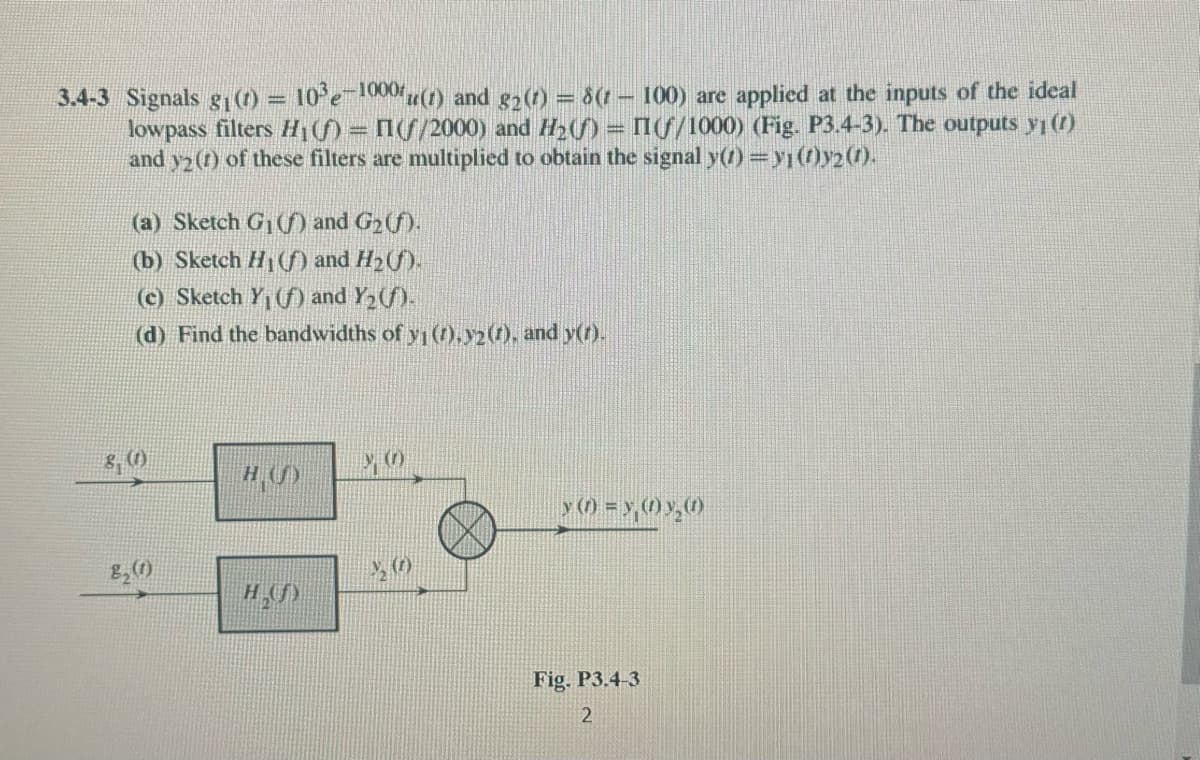 3.4-3 Signals g₁ (t) = 10³e-1000u(t) and g₂ (7) = 8(1
100) are applied at the inputs of the ideal
lowpass filters H₁) = (f/2000) and H₂) = (f/1000) (Fig. P3.4-3). The outputs y₁ (1)
and y2 (1) of these filters are multiplied to obtain the signal y(1) = y1 (1)y2 (1).
(a) Sketch G₁(f) and G₂ (f).
(b) Sketch H₁(f) and H₂ (f).
(c) Sketch Y₁ (f) and Y₂(f).
(d) Find the bandwidths of y₁ (1), y2 (1), and y(t).
8₂ (1)
H₂()
y (1) = y,(1) y₂@
Fig. P3.4-3
2