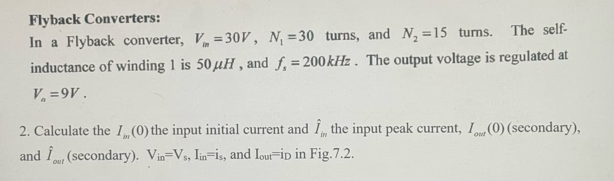 Flyback Converters:
The self-
In a Flyback converter, V = 30V, N₁ =30 turns, and N₂ =15 turns.
inductance of winding 1 is 50 μH, and f, = 200 kHz. The output voltage is regulated at
V₁ =9V.
2. Calculate the I.,, (0) the input initial current and I,,, the input peak current, I., (0) (secondary),
and (secondary). Vin=Vs, Iin is, and Iout iD in Fig.7.2.
out