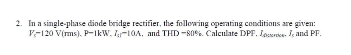 2. In a single-phase diode bridge rectifier, the following operating conditions are given:
Vs 120 V(rms), P=1kW, Is1-10A, and THD = 80%. Calculate DPF, Idistortions Is and PF.