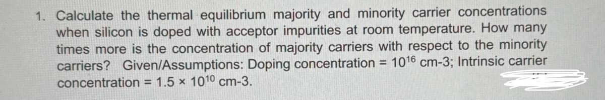 1. Calculate the thermal equilibrium majority and minority carrier concentrations
when silicon is doped with acceptor impurities at room temperature. How many
times more is the concentration of majority carriers with respect to the minority
carriers? Given/Assumptions: Doping concentration = 1016 cm-3; Intrinsic carrier
concentration = 1.5 x 1010 cm-3.