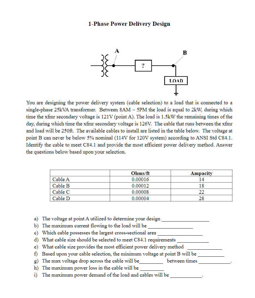 1-Phase Power Delivery Design
?
LOAD
B
You are designing the power delivery system (cable selection) to a load that is connected to a
single-phase 25kVA transformer. Between 8AM - 5PM the load is equal to 2kW, during which
time the xfmr secondary voltage is 121V (point A). The load is 1.5kW the remaining times of the
day, during which time the xfmr secondary voltage is 126V. The cable that runs between the xfmr
and load will be 250ft. The available cables to install are listed in the table below. The voltage at
point B can never be below 5% nominal (114V for 120V system) according to ANSI Std C84.1.
Identify the cable to meet C84.1 and provide the most efficient power delivery method. Answer
the questions below based upon your selection.
Cable A
Cable B
Cable C
Cable D
Ohms/ft
Ampacity
0.00016
14
0.00012
18
0.00008
22
0.00004
28
a) The voltage at point A utilized to determine your design
b) The maximum current flowing to the load will be
c) Which cable possesses the largest cross-sectional area
d) What cable size should be selected to meet C84.1 requirements
e) What cable size provides the most efficient power delivery method
f) Based upon your cable selection, the minimum voltage at point B will be
g) The max voltage drop across the cable will be
between times
h) The maximum power loss in the cable will be
i) The maximum power demand of the load and cables will be