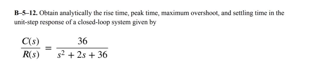 B-5-12. Obtain analytically the rise time, peak time, maximum overshoot, and settling time in the
unit-step response of a closed-loop system given by
C(s)
36
=
R(s)
s² + 2s +36