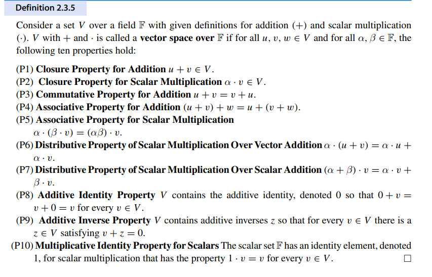 Definition 2.3.5
Consider a set V over a field F with given definitions for addition (+) and scalar multiplication
(-). V with + and is called a vector space over F if for all u, v, w = V and for all a, ß € F, the
following ten properties hold:
(P1) Closure Property for Addition u + v € V.
(P2) Closure Property for Scalar Multiplication a⚫ v € V.
(P3) Commutative Property for Addition u + v = v+u.
(P4) Associative Property for Addition (u + v) + w = u+(v+w).
(P5) Associative Property for Scalar Multiplication
a (v) = (aẞ). v.
(P6) Distributive Property of Scalar Multiplication Over Vector Addition a (u + v) = a⋅u+
α·υ.
.
(P7) Distributive Property of Scalar Multiplication Over Scalar Addition (a + b) v = a· v +
3 . v.
(P8) Additive Identity Property V contains the additive identity, denoted 0 so that 0 + v =
v+0=v for every v € V.
(P9) Additive Inverse Property V contains additive inverses z so that for every v = V there is a
z = V satisfying v+z = 0.
(P10) Multiplicative Identity Property for Scalars The scalar set F has an identity element, denoted
1, for scalar multiplication that has the property 1. v = v for every v € V.