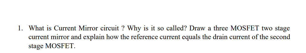 1. What is Current Mirror circuit ? Why is it so called? Draw a three MOSFET two stage
current mirror and explain how the reference current equals the drain current of the second
stage MOSFET.