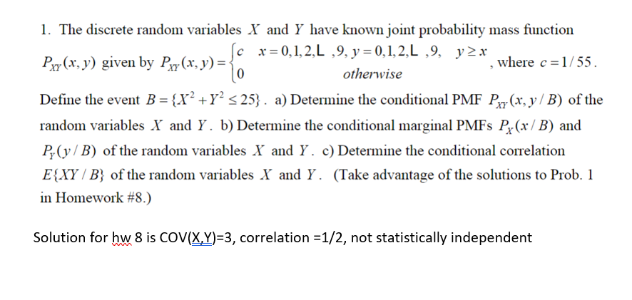 X and Y have known joint probability mass function
x=0,1,2,L,9, y=0,1,2,L,9, y≥x
where c = 1/55.
otherwise
1. The discrete random variables
Pxy(x, y) given by Pxy(x, y) =
Define the event B = {X² +Y² ≤25}. a) Determine the conditional PMF P(x, y/B) of the
random variables X and Y. b) Determine the conditional marginal PMFs P(x/B) and
Py(y/B) of the random variables X and Y. c) Determine the conditional correlation
E{XY/B} of the random variables X and Y. (Take advantage of the solutions to Prob. 1
in Homework #8.)
Solution for hw 8 is COV(X,Y)=3, correlation =1/2, not statistically independent
5