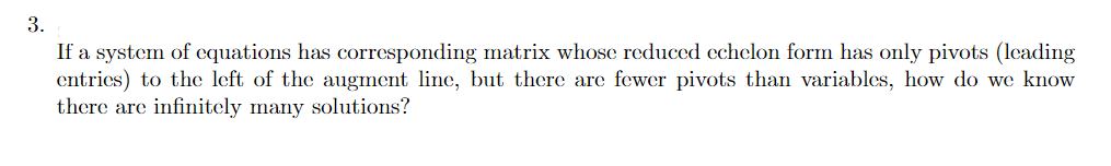 3.
If a system of equations has corresponding matrix whose reduced echelon form has only pivots (leading
entries) to the left of the augment line, but there are fewer pivots than variables, how do we know
there are infinitely many solutions?