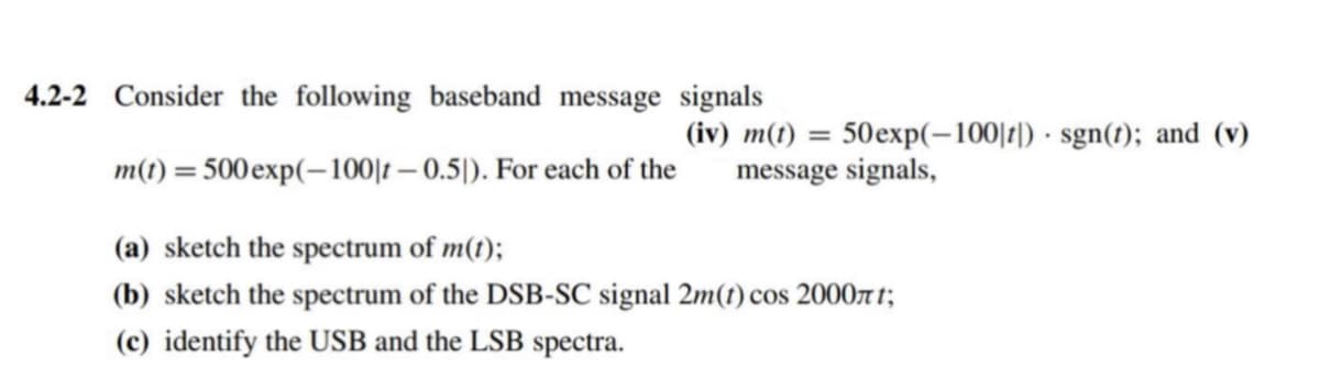 4.2-2 Consider the following baseband message signals
m(t) = 500 exp(-100|t-0.5]). For each of the
(iv) m(t) = 50exp(-100|t|) sgn(t); and (v)
message signals,
(a) sketch the spectrum of m(t);
(b) sketch the spectrum of the DSB-SC signal 2m(t) cos 2000лt;
(c) identify the USB and the LSB spectra.