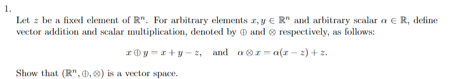 1.
Let z be a fixed element of R. For arbitrary elements x, y = R" and arbitrary scalar a € R, define
vector addition and scalar multiplication, denoted by and respectively, as follows:
xy=x+y-z,
Show that (R", 0, 0) is a vector space.
=
and ax a(x − 2) + z.
-