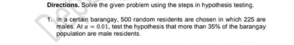 Directions. Solve the given problem using the steps in hypothesis testing.
1. In a certain barangay, 500 random residents are chosen in which 225 are
males. At a = 0.01, test the hypothesis that more than 35% of the barangay
population are male residents.