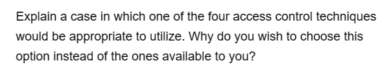 Explain a case in which one of the four access control techniques
would be appropriate to utilize. Why do you wish to choose this
option instead of the ones available to you?