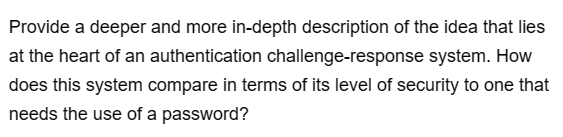 Provide a deeper and more in-depth description of the idea that lies
at the heart of an authentication challenge-response system. How
does this system compare in terms of its level of security to one that
needs the use of a password?