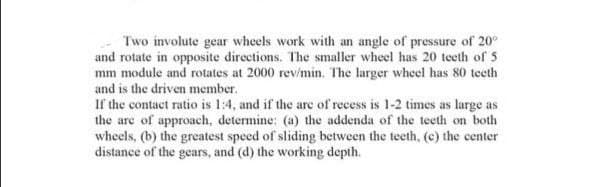 Two involute gear wheels work with an angle of pressure of 20⁰
and rotate in opposite directions. The smaller wheel has 20 teeth of 5
mm module and rotates at 2000 rev/min. The larger wheel has 80 teeth
and is the driven member.
If the contact ratio is 1:4, and if the are of recess is 1-2 times as large as
the are of approach, determine: (a) the addenda of the teeth on both
wheels, (b) the greatest speed of sliding between the teeth, (c) the center
distance of the gears, and (d) the working depth.