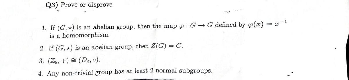 Q3) Prove or disprove
1. If (G, *) is an abelian group, then the map : G→ G defined by y(x) = x-1
is a homomorphism.
2. If (G,*) is an abelian group, then Z(G) = G.
3. (Z8, +) (D4, 0).
=
4. Any non-trivial group has at least 2 normal subgroups.