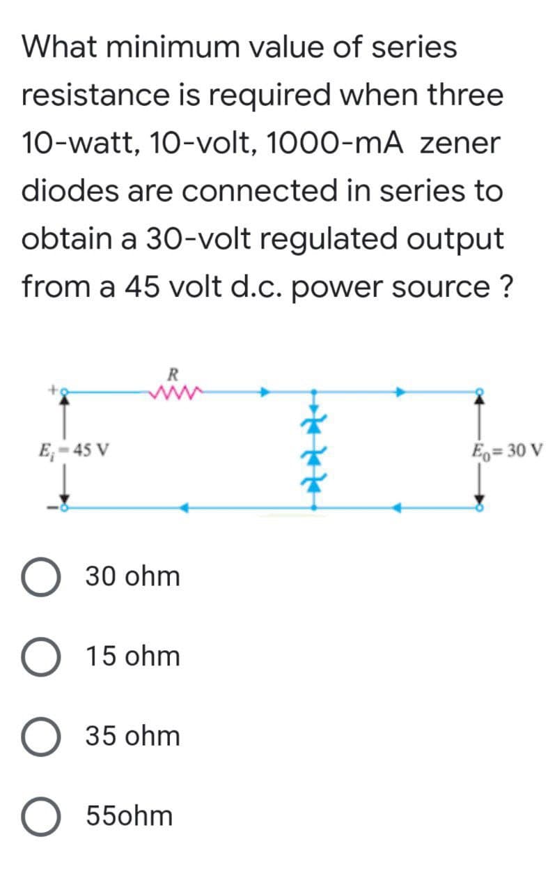 What minimum value of series
resistance is required when three
10-watt, 10-volt, 1000-mA zener
diodes are connected in series to
obtain a 30-volt regulated output
from a 45 volt d.c. power source?
R
E₁-45 V
Eq=30 V
30 ohm
O
15 ohm
35 ohm
O 55ohm