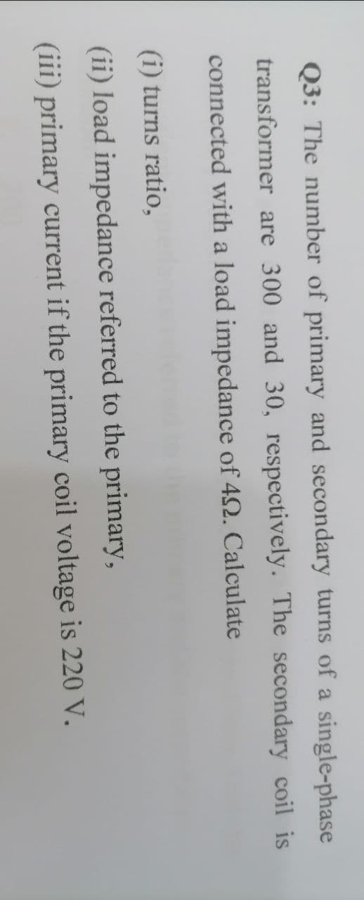 Q3: The number of primary and secondary turns of a single-phase
transformer are 300 and 30, respectively. The secondary coil is
connected with a load impedance of 42. Calculate
(i) turns ratio,
(ii) load impedance referred to the primary,
(iii) primary current if the primary coil voltage is 220 V.