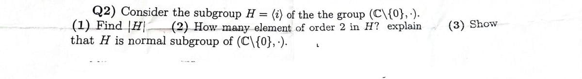 Q2) Consider the subgroup H = (i) of the the group (C\{0},.).
(1) Find H (2) How many element of order 2 in H? explain
that H is normal subgroup of (C\{0},.).
(3) Show