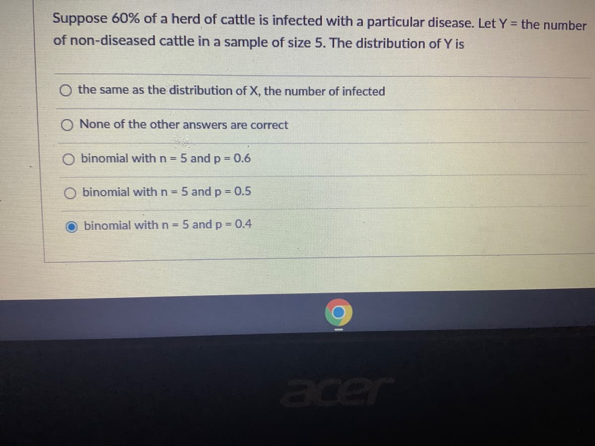 Suppose 60% of a herd of cattle is infected with a particular disease. Let Y = the number
of non-diseased cattle in a sample of size 5. The distribution of Y is
the same as the distribution of X, the number of infected
O None of the other answers are correct
binomial with n = 5 and p 0.6
%3D
binomial withn 5 and p =0.5
binomial with n = 5 and p = 0.4
acer
