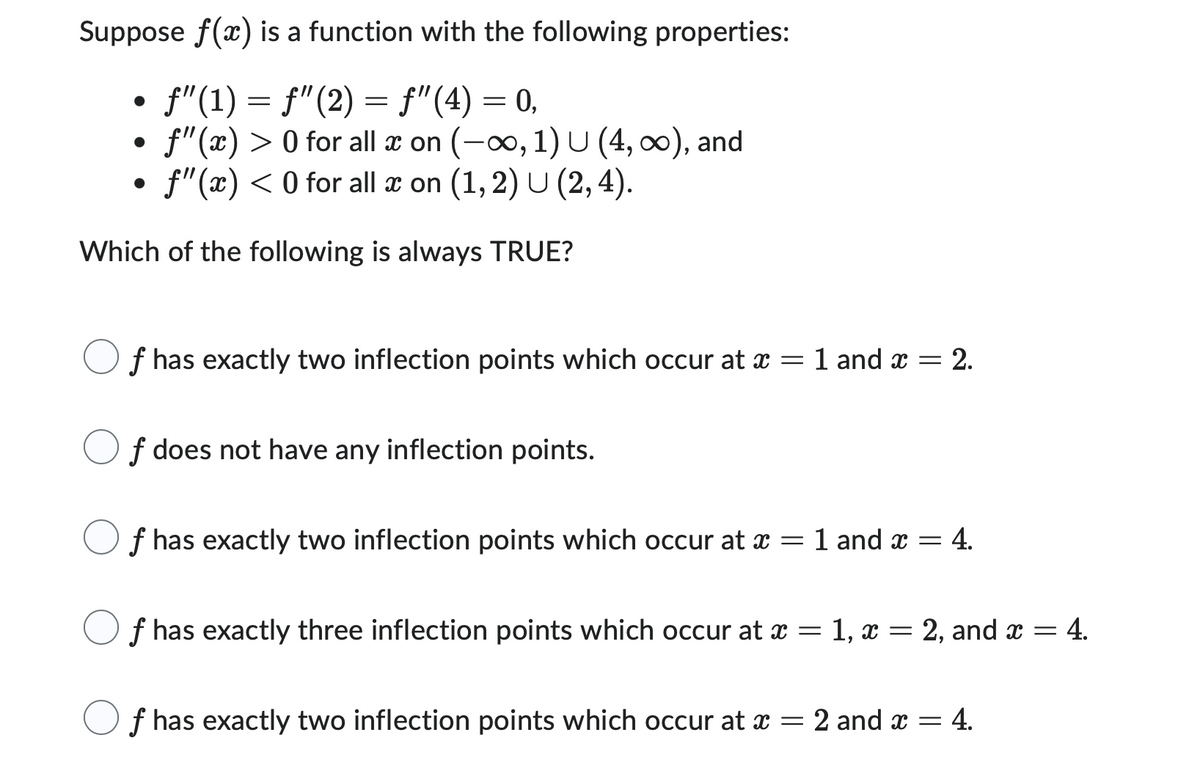 Suppose f(x) is a function with the following properties:
· ƒ"(1) = ƒ"(2) = ƒ"(4) = 0,
f"(x) > 0 for all x on (-∞, 1) U (4, ∞), and
• f"(x) < 0 for all x on (1, 2) U (2, 4).
Which of the following is always TRUE?
f has exactly two inflection points which occur at x = 1 and x = 2.
f does not have any inflection points.
f has exactly two inflection points which occur at x = 1 and x =
= 4.
f has exactly three inflection points which occur at x = 1, x =
2, and x = 4.
f has exactly two inflection points which occur at x = 2 and x = 4.