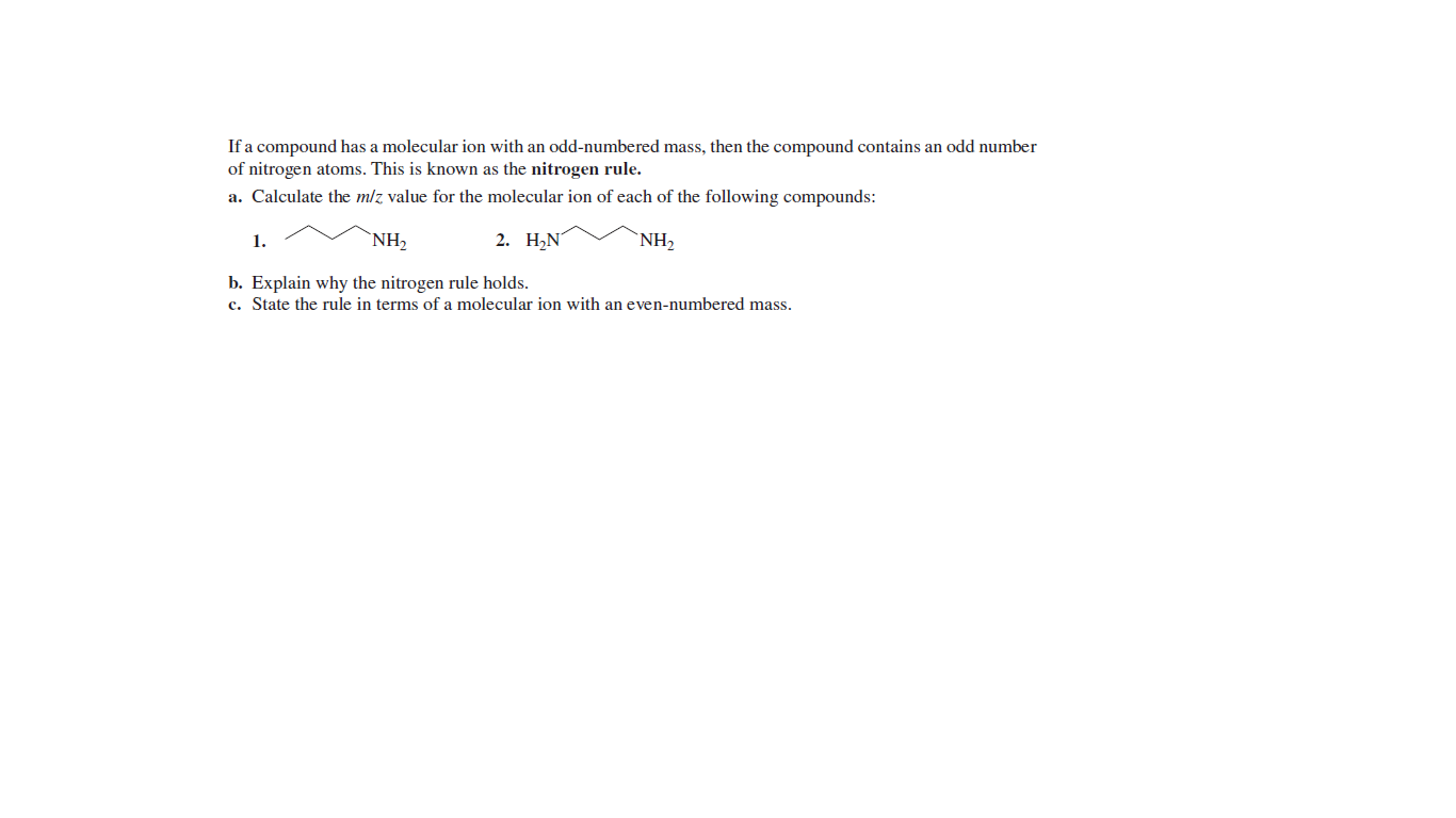 If a compound has a molecular ion with an odd-numbered mass, then the compound contains an odd number
of nitrogen atoms. This is known as the nitrogen rule.
a. Calculate the mlz value for the molecular ion of each of the following compounds:
1.
`NH,
2. НN
`NH2
b. Explain why the nitrogen rule holds.
c. State the rule in terms of a molecular ion with an even-numbered mass.
