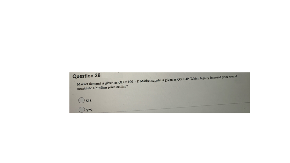 Question 28
Market demand is given as QD = 100 – P. Market supply is given as QS = 4P. Which legally imposed price would
constitute a binding price ceiling?
$18
$25
