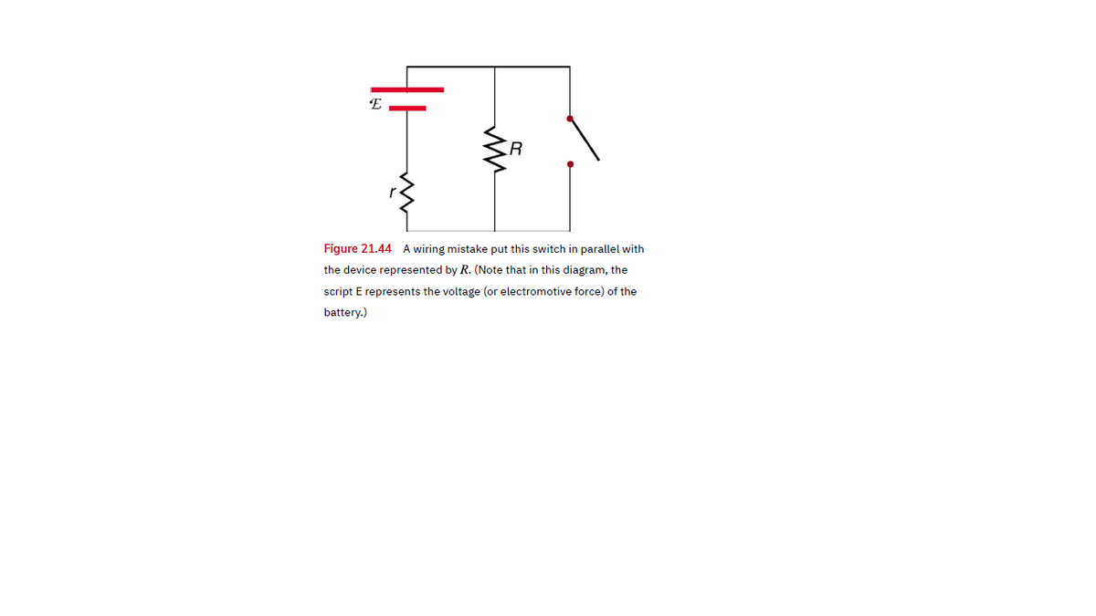 E
Figure 21.44 A wiring mistake put this switch in parallel with
the device represented by R. (Note that in this diagram, the
script E represents the voltage (or electromotive force) of the
battery.)
