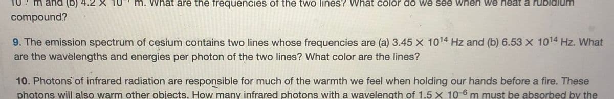 m and (b) 4.
m. What are the frequencies of the two lines? What color do we see when we heat a rubidium
compound?
9. The emission spectrum of cesium contains two lines whose frequencies are (a) 3.45 x 1014 Hz and (b) 6.53 x 1014 Hz. What
are the wavelengths and energies per photon of the two lines? What color are the lines?
10. Photons of infrared radiation are responsible for much of the warmth we feel when holding our hands before a fire. These
photons will also warm other objects. How many infrared photons with a wavelength of 1.5 × 10-6 m must be absorbed by the
