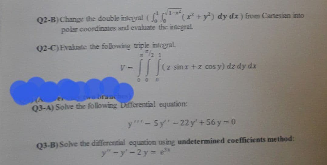 1-x2
Q2-B) Change the double integral ( +y²) dy dx) from Cartesian into
polar coordinates and evaluate the integral.
Q2-C)Evaluate the following triple integral.
3/2 1
V =
(z sinx +z cosy) dz dy dx
000
Dvo branches)
Q3-A) Solve the following Differential equation:
y"- 5y'-22y'+56 y = 0
Q3-B) Solve the differential equation using undetermined coefficients method:
y"-y'-2 y = ex
