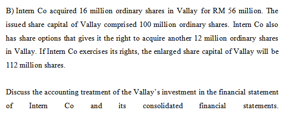 B) Intem Co acquired 16 million ordinary shares in Vallay for RM 56 million. The
issued share capital of Vallay comprised 100 million ordinary shares. Intem Co also
has share options that gives it the right to acquire another 12 million ordinary shares
in Vallay. If Intem Co exercises its rights, the enlarged share capital of Vallay will be
112 million shares.
Discuss the accounting treatment of the Vallay's investment in the financial statement
of
Intern
Co
and
its
consolidated
financial
statements.
