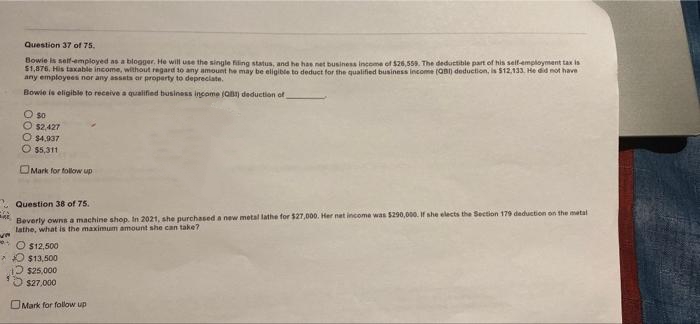 Question 37 of 75.
Bowie is self-employed as a blogger. He will use the single filing status, and he has net business income of $26,559. The deduttible part of his seif-employment tax is
$1,876, His taxable income, without regard to any amount he may be eligible to deduct for the qualified business income (OB) deduction, is $12,133. He did not have
any employees nor any assets or property to depreciate.
Bowie is eligible to receive a qualified business income (aB) deduction of
O so
O $2,427
$4,937
$5,311
OMark for follow up
- Question 38 of 75.
Beverly owns a machine shop. In 2021, she purchased a new metal lathe for $27,000. Her net income was $290,000. If she elects the Section 179 deduction on the metal
lathe, what is the maximum amount she can take?
* O $12,500
*O $13,500
Ɔ s25,000
$27,000
OMark for follow up
