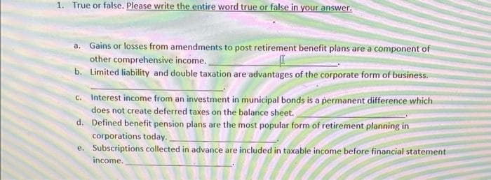 1. True or false. Please write the entire word true or false in your answer.
a. Gains or losses from amendments to post retirement benefit plans are a component of
other comprehensive income.
b. Limited liability and double taxation are advantages of the corporate form of business.
C. Interest income from an investment in municipal bonds is a permanent difference which
does not create deferred taxes on the balance sheet.
d. Defined benefit pension plans are the most popular form of retirement planning in
corporations today.
e. Subscriptions collected in advance are included in taxable income before financial statement
income.

