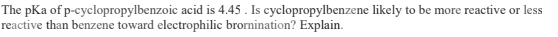 The pKa of p-cyclopropylbenzoic acid is 4.45 . Is cyclopropylbenzene likely to be more reactive or less
reactive than benzene toward electrophilic brornination? Explain.
