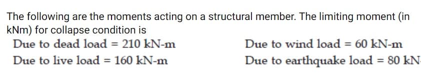 The following are the moments acting on a structural member. The limiting moment (in
kNm) for collapse condition is
Due to dead load = 210 kN-m
Due to wind load = 60 kN-m
Due to earthquake load = 80 kN
Due to live load = 160 kN-m
%3D
