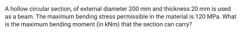 A hollow circular section, of external diameter 200 mm and thickness 20 mm is used
as a beam. The maximum bending stress permissible in the material is 120 MPa. What
is the maximum bending moment (in kNm) that the section can carry?
