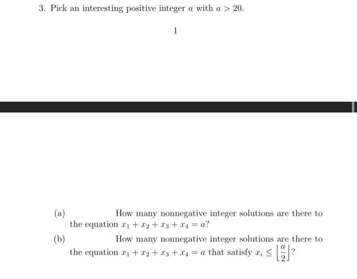 3. Pick an interesting positive integer a with a > 20.
1
(a)
How many nonnegative integer solutions are there to
the equation 1 + x₂ + x3 + x₁ = a?
(b)
the equation ₁ + x₂ + x3 + 4 = a that satisfy x; ≤ []?
How many nonnegative integer solutions are there to