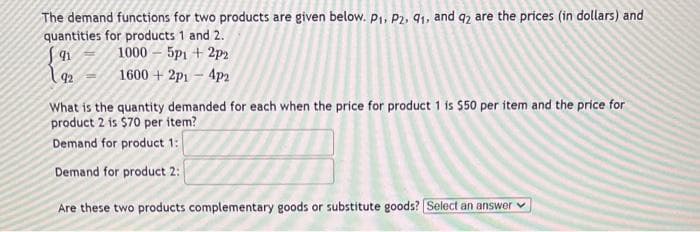 The demand functions for two products are given below. P₁, P2, 91, and 92 are the prices (in dollars) and
quantities for products 1 and 2.
1000 - 5p1 + 2p2
91
92 1600+2p1 - 4p2
-
What is the quantity demanded for each when the price for product 1 is $50 per item and the price for
product 2 is $70 per item?
Demand for product 1:
Demand for product 2:
Are these two products complementary goods or substitute goods? Select an answer