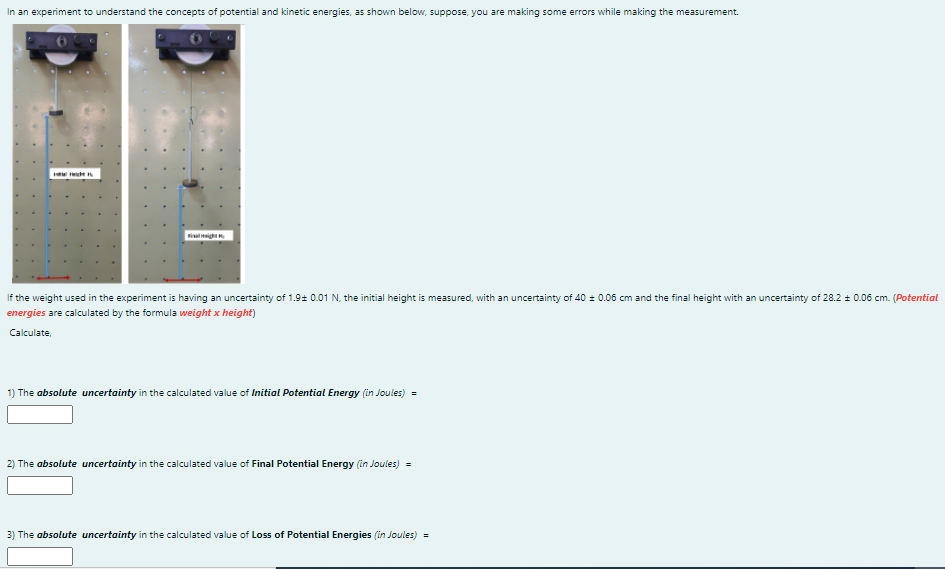 In an experiment to understand the concepts of potential and kinetic energies, as shown below, suppose, you are making some errors while making the measurement.
iainigh
If the weight used in the experiment is having an uncertainty of 1.9+ 0.01 N, the initial height is measured, with an uncertainty of 40 = 0.06 cm and the final height with an uncertainty of 28.2 + 0.06 cm. (Potential
energies are calculated by the formula weight x height)
Calculate,
1) The absolute uncertainty in the calculated value of Initial Potential Energy (in Joules) =
2) The absolute uncertainty in the calculated value of Final Potential Energy (in Joules) =
3) The absolute uncertainty in the calculated value of Loss of Potential Energies (in Joules) =

