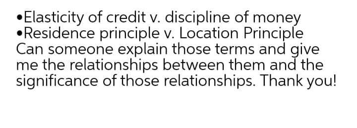 •Elasticity of credit v. discipline of money
•Residence principle v. Location Principle
Can someone explain those terms and give
me the relationships between them and the
significance of those relationships. Thank you!
